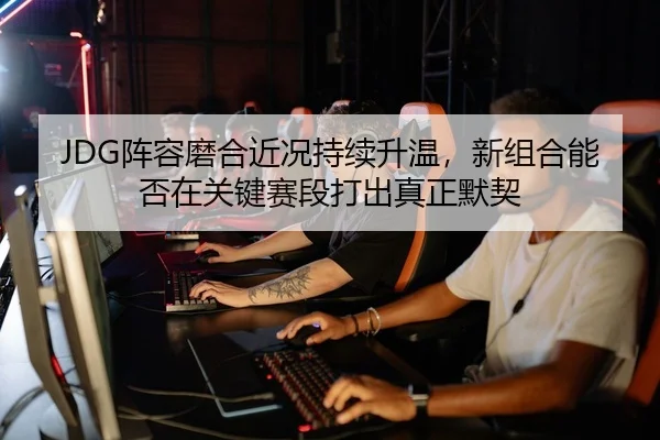 JDG阵容磨合近况持续升温，新组合能否在关键赛段打出真正默契